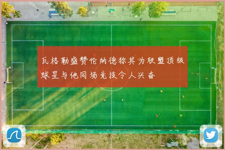瓦格勒盛赞伦纳德称其为联盟顶级球星与他同场竞技令人兴奋