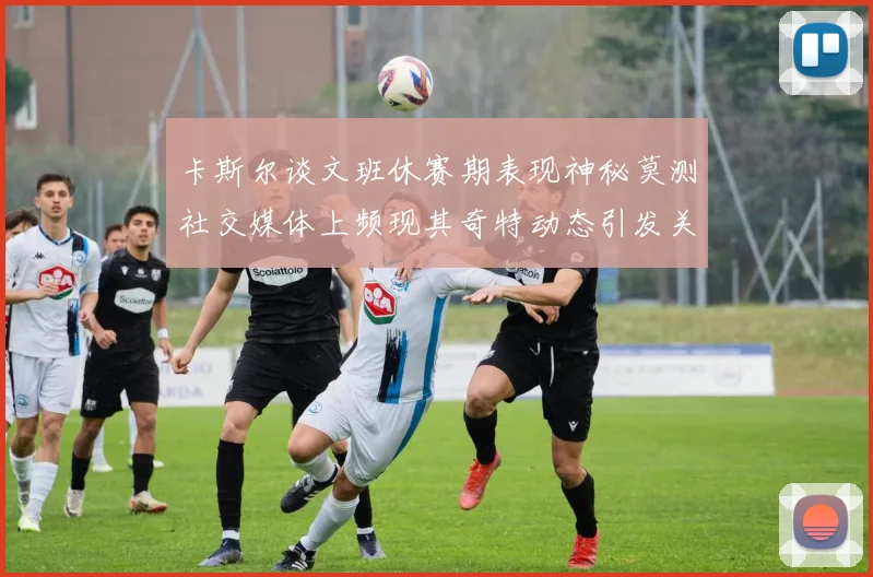 卡斯尔谈文班休赛期表现神秘莫测社交媒体上频现其奇特动态引发关注