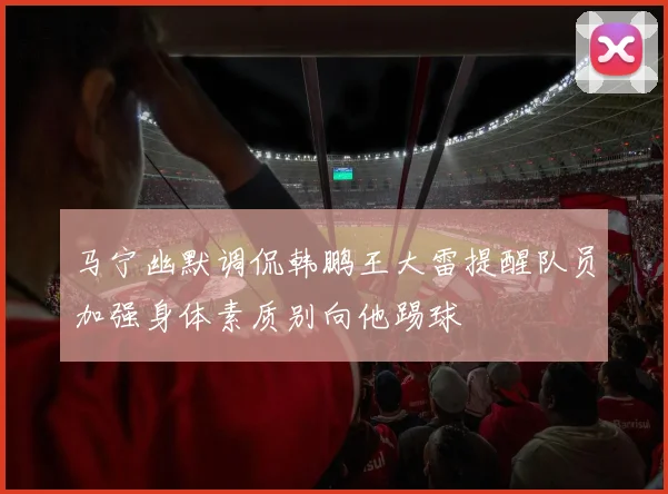 马宁幽默调侃韩鹏王大雷提醒队员加强身体素质别向他踢球