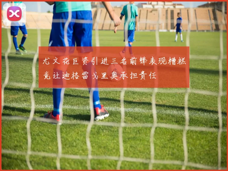 尤文花巨资引进三名前锋表现糟糕竟让迪格雷戈里奥承担责任