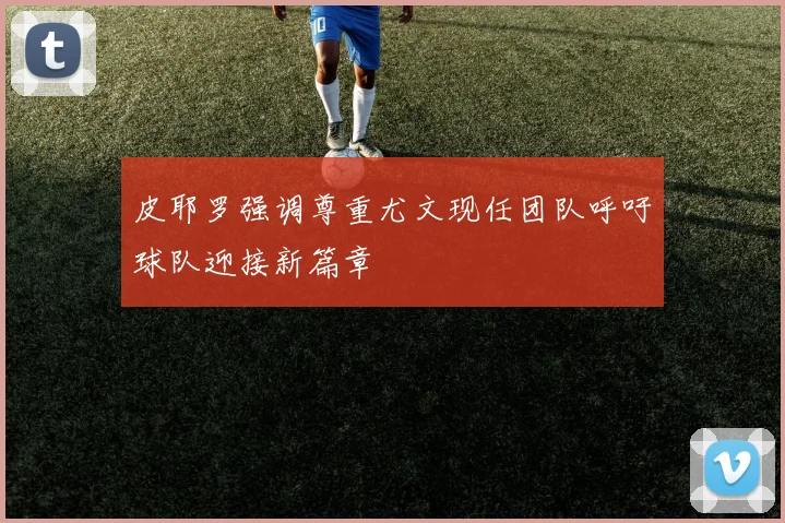 皮耶罗强调尊重尤文现任团队呼吁球队迎接新篇章