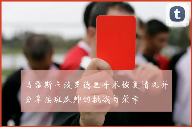 马雷斯卡谈罗德里手术恢复情况并分享接班瓜帅的挑战与荣幸