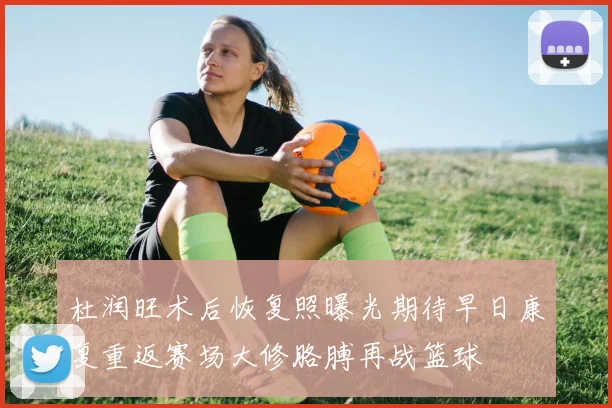 杜润旺术后恢复照曝光期待早日康复重返赛场大修胳膊再战篮球