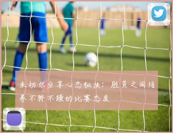 米切尔分享心态秘诀：胜负之间培养不骄不躁的比赛态度